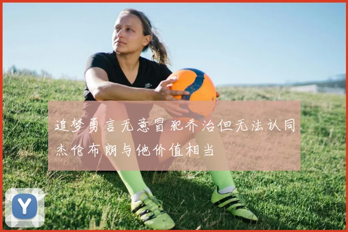 追梦勇言无意冒犯乔治但无法认同杰伦布朗与他价值相当