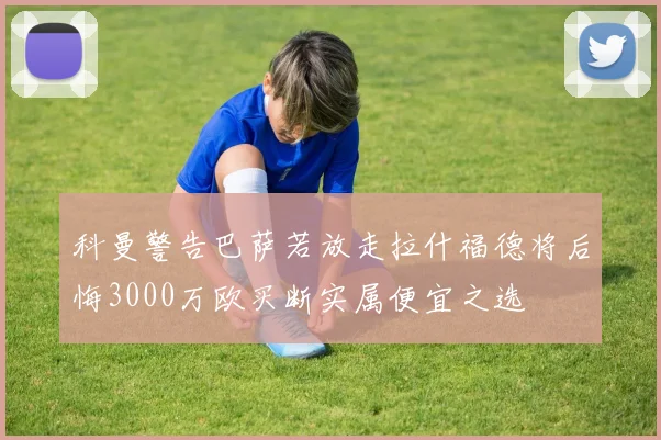 科曼警告巴萨若放走拉什福德将后悔3000万欧买断实属便宜之选