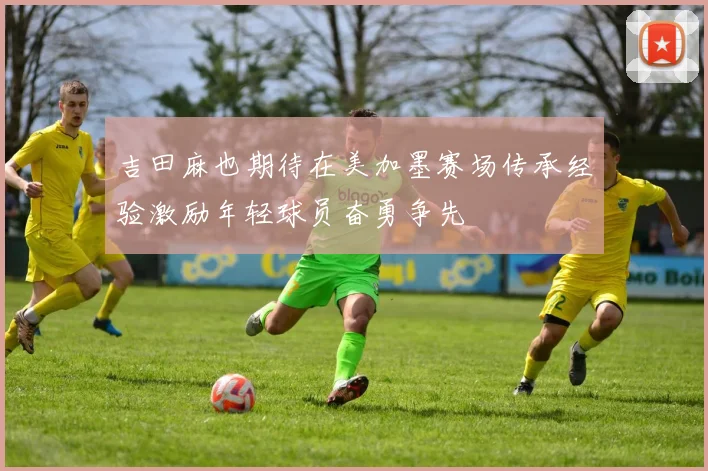 吉田麻也期待在美加墨赛场传承经验激励年轻球员奋勇争先