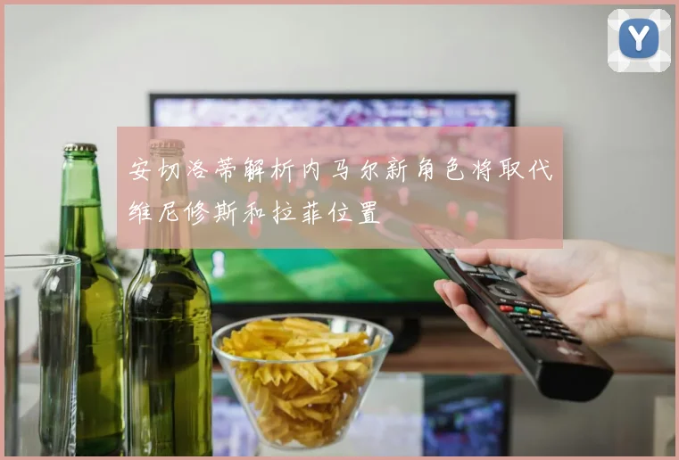 安切洛蒂解析内马尔新角色将取代维尼修斯和拉菲位置