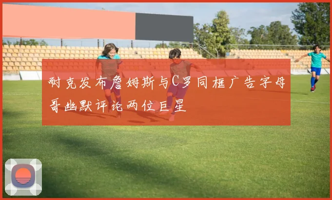 耐克发布詹姆斯与C罗同框广告字母哥幽默评论两位巨星