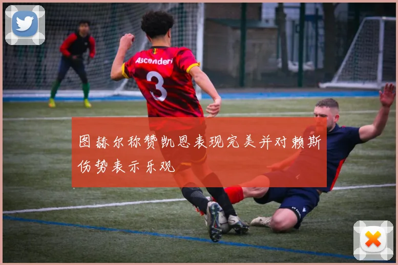 图赫尔称赞凯恩表现完美并对赖斯伤势表示乐观