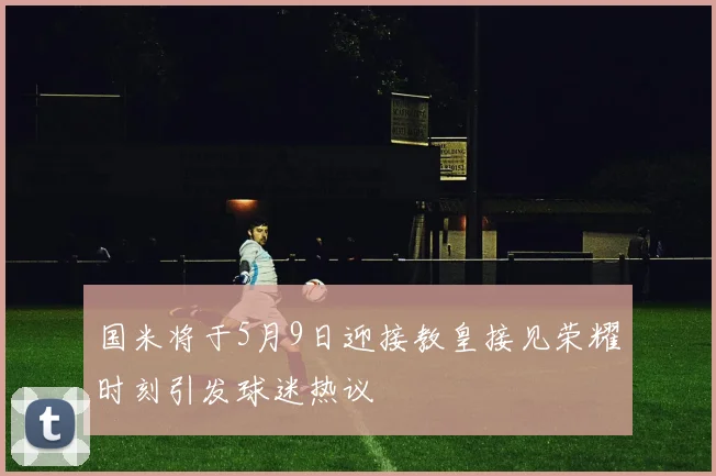 国米将于5月9日迎接教皇接见荣耀时刻引发球迷热议