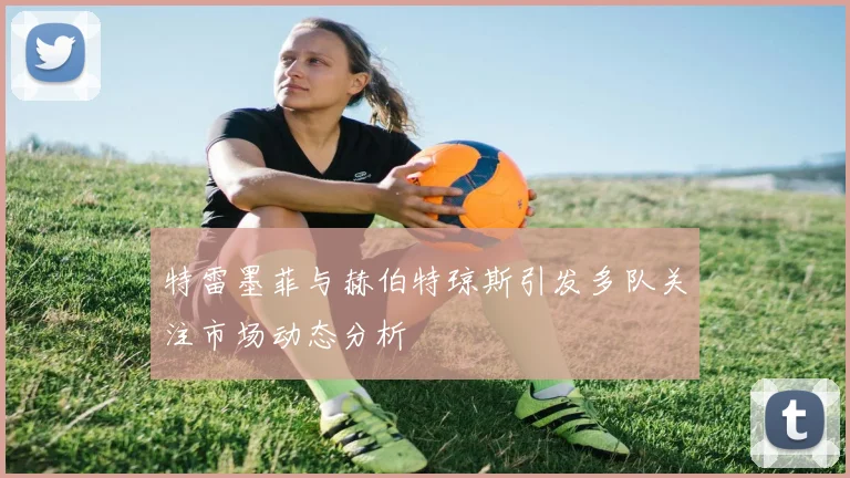 特雷墨菲与赫伯特琼斯引发多队关注市场动态分析