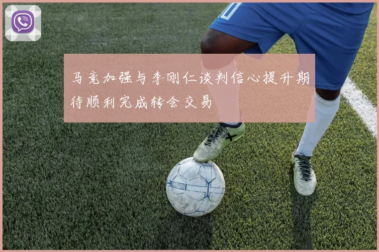 马竞加强与李刚仁谈判信心提升期待顺利完成转会交易