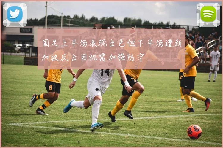 国足上半场表现出色但下半场遭新加坡反击困扰需加强防守