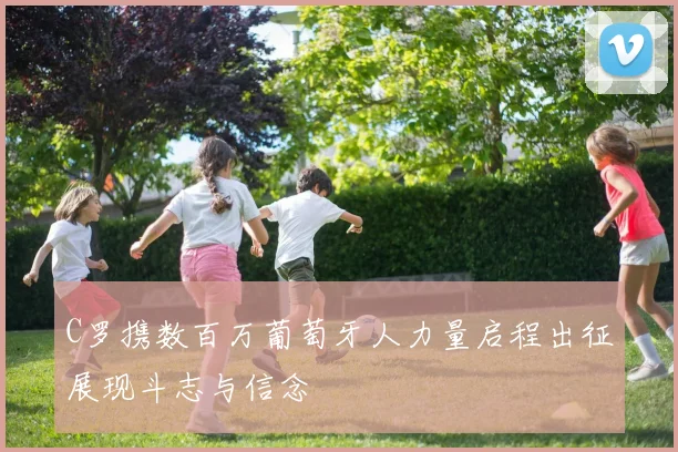 C罗携数百万葡萄牙人力量启程出征展现斗志与信念